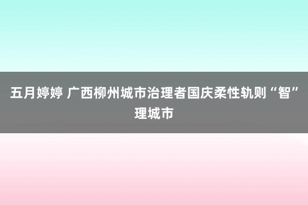 五月婷婷 广西柳州城市治理者国庆柔性轨则“智”理城市