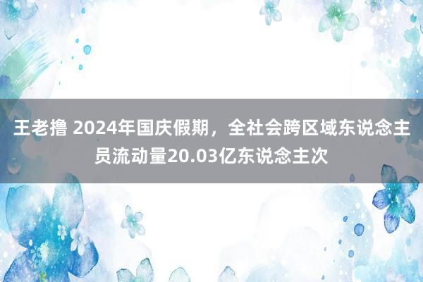 王老撸 2024年国庆假期，全社会跨区域东说念主员流动量20.03亿东说念主次