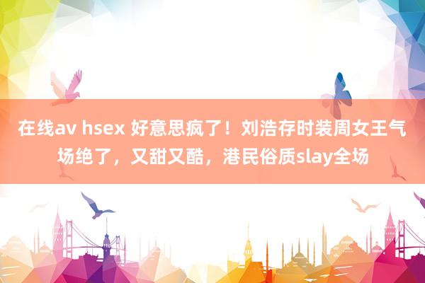 在线av hsex 好意思疯了！刘浩存时装周女王气场绝了，又甜又酷，港民俗质slay全场