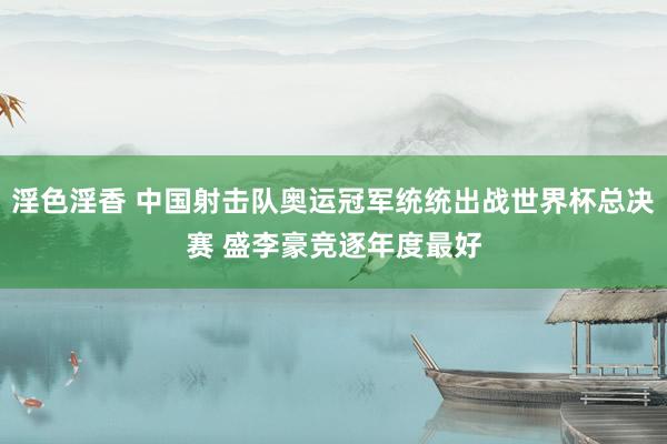 淫色淫香 中国射击队奥运冠军统统出战世界杯总决赛 盛李豪竞逐年度最好