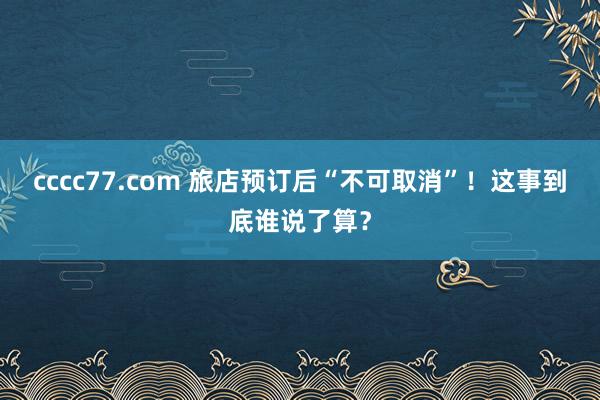 cccc77.com 旅店预订后“不可取消”！这事到底谁说了算？