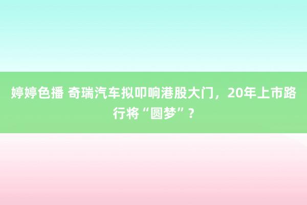 婷婷色播 奇瑞汽车拟叩响港股大门，20年上市路行将“圆梦”？