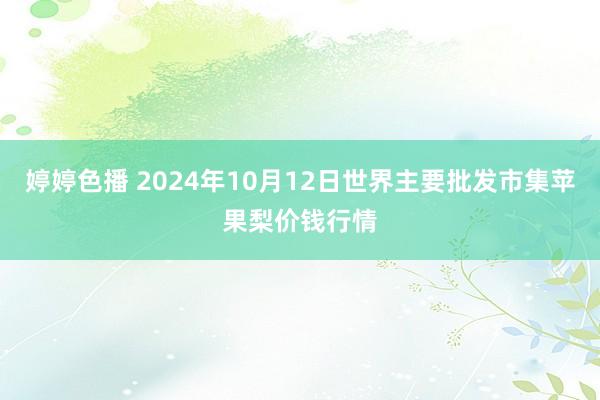 婷婷色播 2024年10月12日世界主要批发市集苹果梨价钱行情