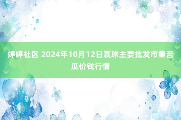 婷婷社区 2024年10月12日寰球主要批发市集苦瓜价钱行情