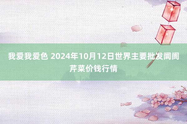 我爱我爱色 2024年10月12日世界主要批发阛阓芹菜价钱行情