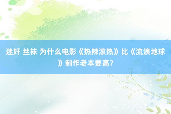 迷奸 丝袜 为什么电影《热辣滚热》比《流浪地球》制作老本要高？