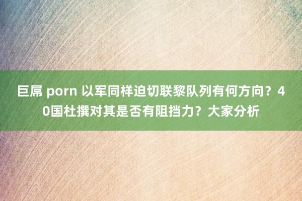 巨屌 porn 以军同样迫切联黎队列有何方向？40国杜撰对其是否有阻挡力？大家分析