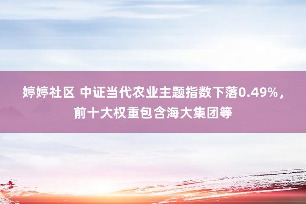 婷婷社区 中证当代农业主题指数下落0.49%，前十大权重包含海大集团等