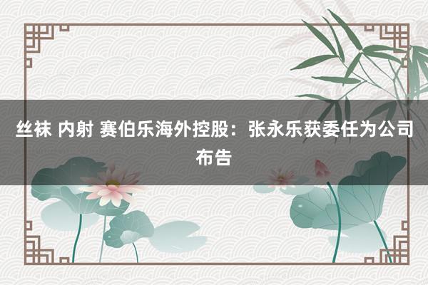 丝袜 内射 赛伯乐海外控股：张永乐获委任为公司布告