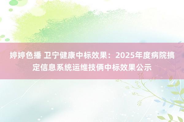 婷婷色播 卫宁健康中标效果：2025年度病院搞定信息系统运维技俩中标效果公示