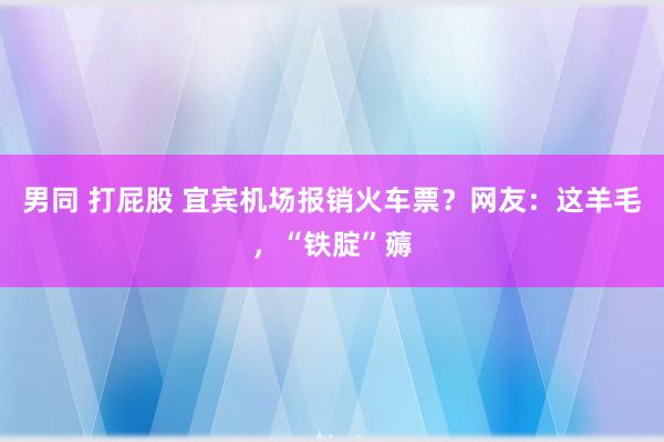 男同 打屁股 宜宾机场报销火车票？网友：这羊毛，“铁腚”薅