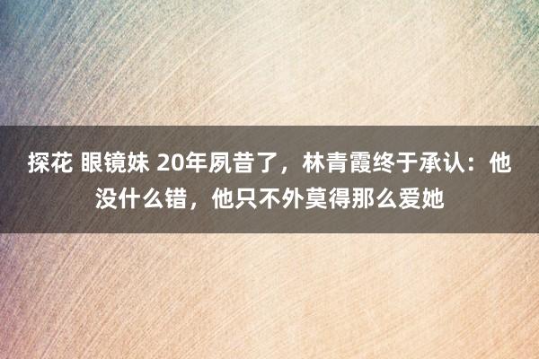 探花 眼镜妹 20年夙昔了，林青霞终于承认：他没什么错，他只不外莫得那么爱她