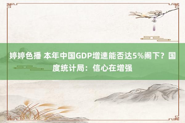 婷婷色播 本年中国GDP增速能否达5%阁下？国度统计局：信心在增强