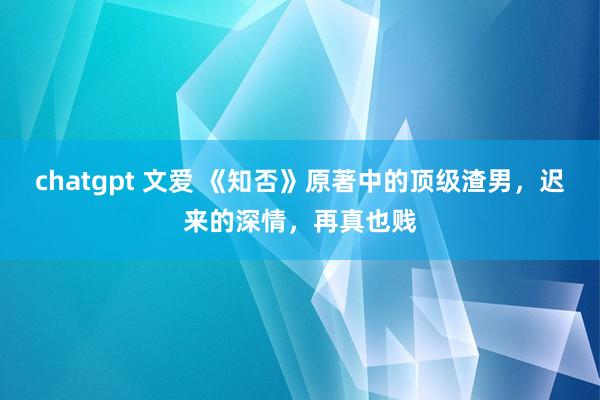 chatgpt 文爱 《知否》原著中的顶级渣男，迟来的深情，再真也贱