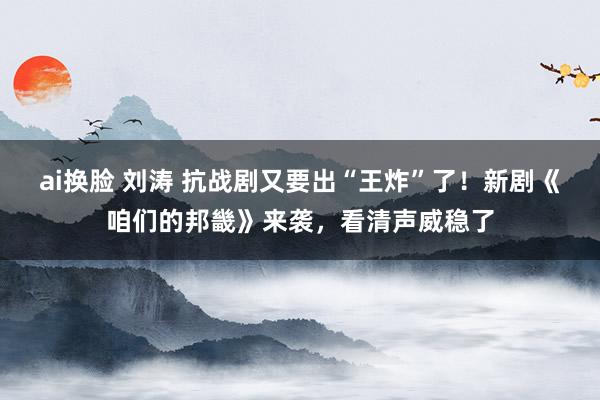 ai换脸 刘涛 抗战剧又要出“王炸”了！新剧《咱们的邦畿》来袭，看清声威稳了