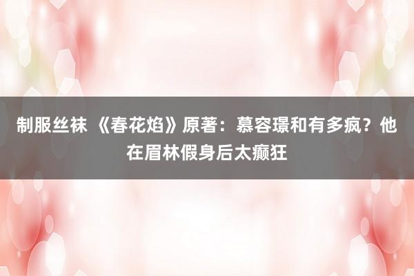 制服丝袜 《春花焰》原著：慕容璟和有多疯？他在眉林假身后太癫狂