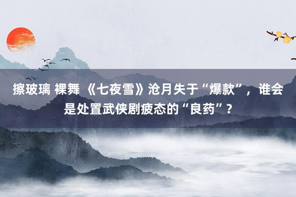 擦玻璃 裸舞 《七夜雪》沧月失于“爆款”，谁会是处置武侠剧疲态的“良药”？