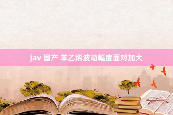 jav 国产 苯乙烯波动幅度面对加大