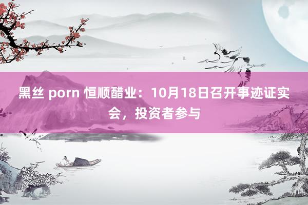 黑丝 porn 恒顺醋业：10月18日召开事迹证实会，投资者参与