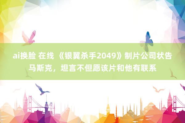 ai换脸 在线 《银翼杀手2049》制片公司状告马斯克，坦言不但愿该片和他有联系