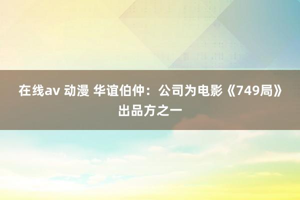 在线av 动漫 华谊伯仲：公司为电影《749局》出品方之一