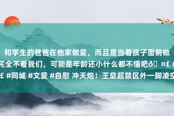 和学生的爸爸在他家做爱，而且是当着孩子面前做爱，太刺激了，孩子完全不看我们，可能是年龄还小什么都不懂吧🤣 #同城 #文爱 #自慰 冲天炮！王燊超禁区外一脚凌空抽射，径直飞上看台