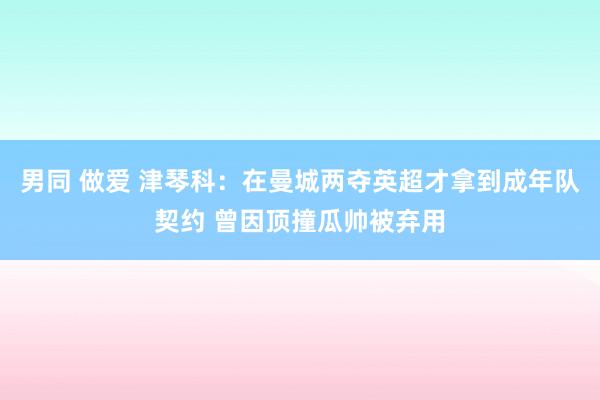 男同 做爱 津琴科：在曼城两夺英超才拿到成年队契约 曾因顶撞瓜帅被弃用