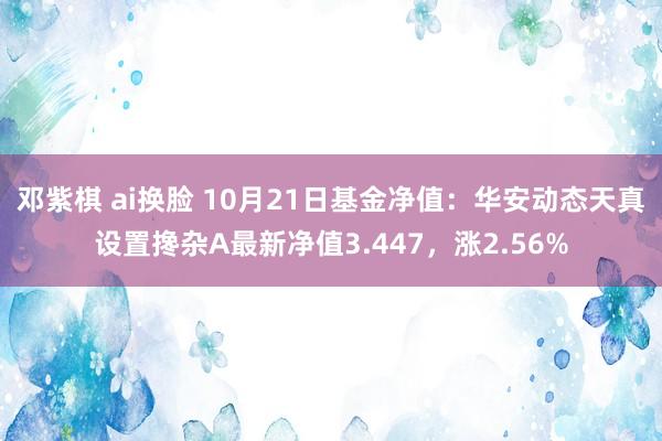 邓紫棋 ai换脸 10月21日基金净值：华安动态天真设置搀杂A最新净值3.447，涨2.56%