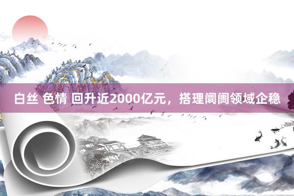 白丝 色情 回升近2000亿元，搭理阛阓领域企稳