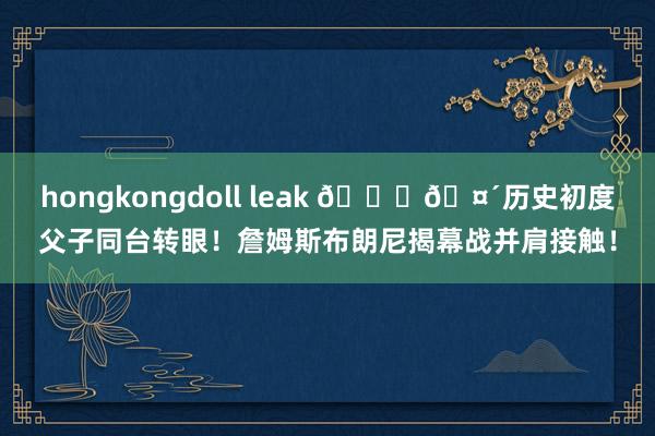 hongkongdoll leak 👑🤴历史初度父子同台转眼！詹姆斯布朗尼揭幕战并肩接触！