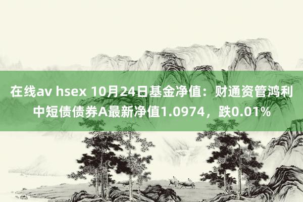 在线av hsex 10月24日基金净值：财通资管鸿利中短债债券A最新净值1.0974，跌0.01%