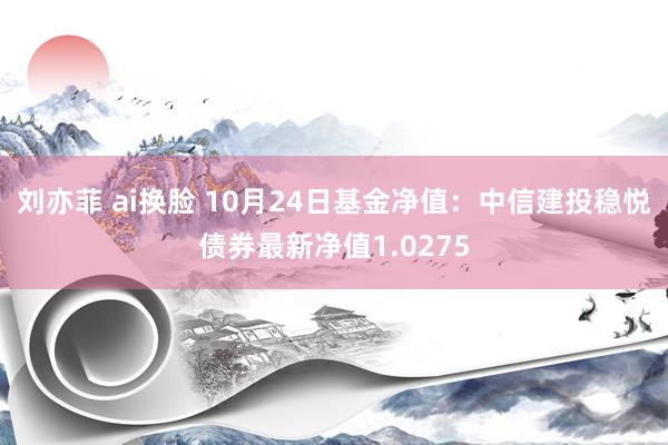 刘亦菲 ai换脸 10月24日基金净值：中信建投稳悦债券最新净值1.0275