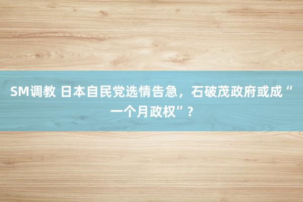 SM调教 日本自民党选情告急，石破茂政府或成“一个月政权”？