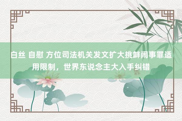 白丝 自慰 方位司法机关发文扩大挑衅闹事罪适用限制，世界东说念主大入手纠错