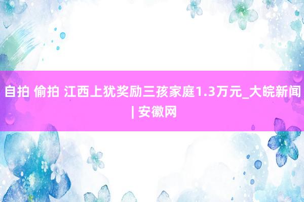 自拍 偷拍 江西上犹奖励三孩家庭1.3万元_大皖新闻 | 安徽网