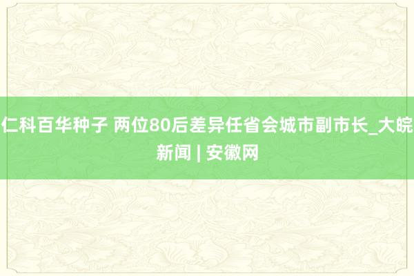 仁科百华种子 两位80后差异任省会城市副市长_大皖新闻 | 安徽网