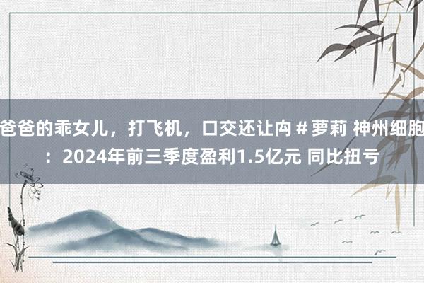 爸爸的乖女儿，打飞机，口交还让禸＃萝莉 神州细胞：2024年前三季度盈利1.5亿元 同比扭亏