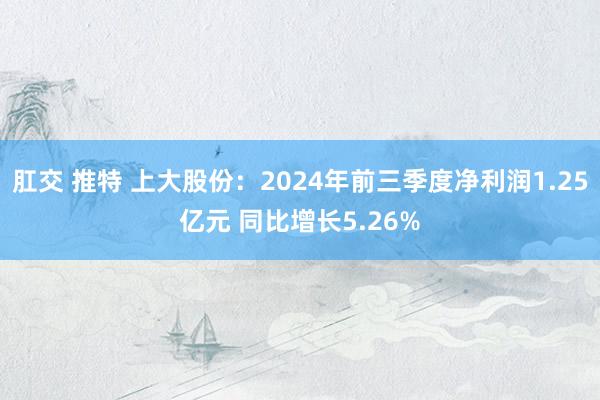 肛交 推特 上大股份：2024年前三季度净利润1.25亿元 同比增长5.26%