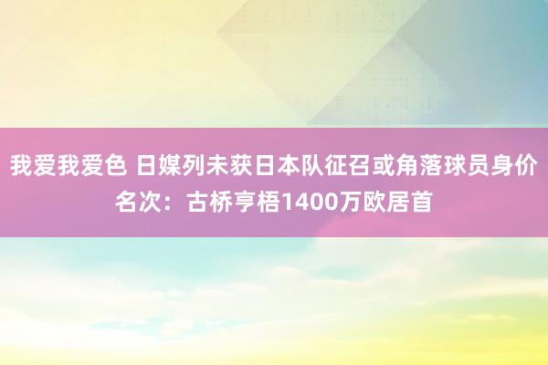 我爱我爱色 日媒列未获日本队征召或角落球员身价名次：古桥亨梧1400万欧居首