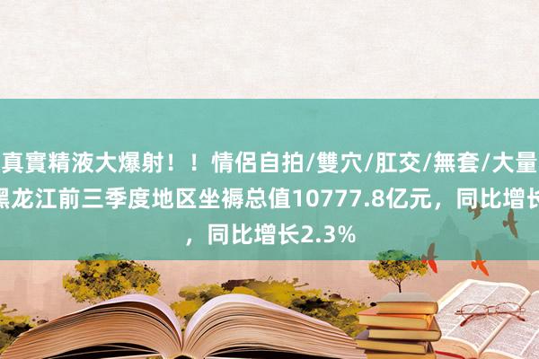 真實精液大爆射！！情侶自拍/雙穴/肛交/無套/大量噴精 黑龙江前三季度地区坐褥总值10777.8亿元，同比增长2.3%