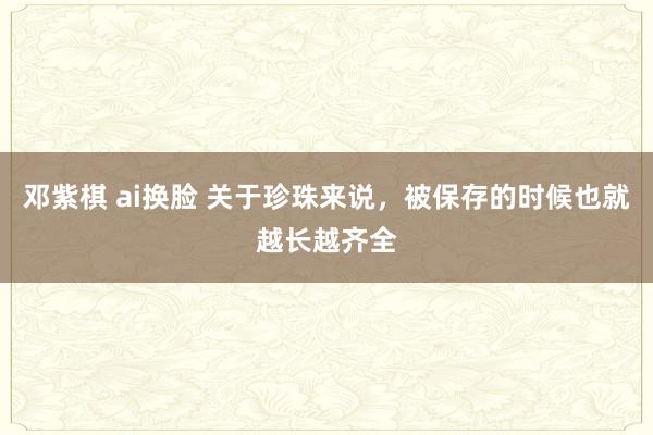 邓紫棋 ai换脸 关于珍珠来说，被保存的时候也就越长越齐全