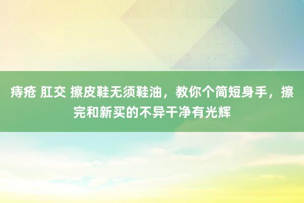 痔疮 肛交 擦皮鞋无须鞋油，教你个简短身手，擦完和新买的不异干净有光辉