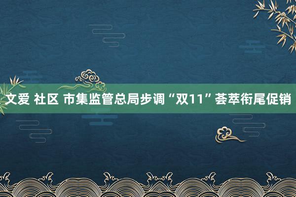 文爱 社区 市集监管总局步调“双11”荟萃衔尾促销