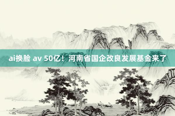 ai换脸 av 50亿！河南省国企改良发展基金来了