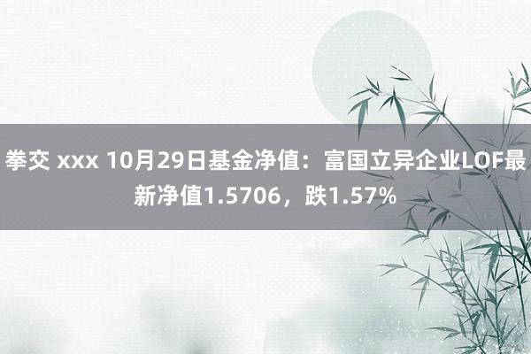 拳交 xxx 10月29日基金净值：富国立异企业LOF最新净值1.5706，跌1.57%