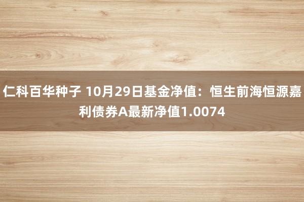 仁科百华种子 10月29日基金净值：恒生前海恒源嘉利债券A最新净值1.0074