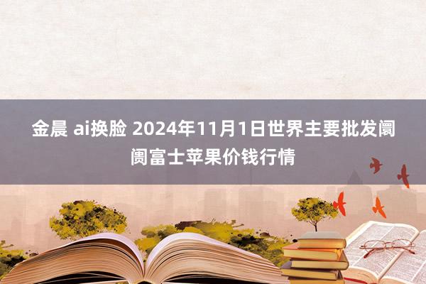 金晨 ai换脸 2024年11月1日世界主要批发阛阓富士苹果价钱行情