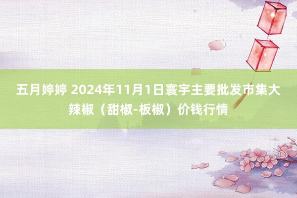 五月婷婷 2024年11月1日寰宇主要批发市集大辣椒（甜椒-板椒）价钱行情