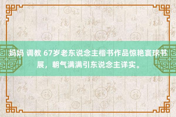 妈妈 调教 67岁老东说念主楷书作品惊艳寰球书展，朝气满满引东说念主详实。