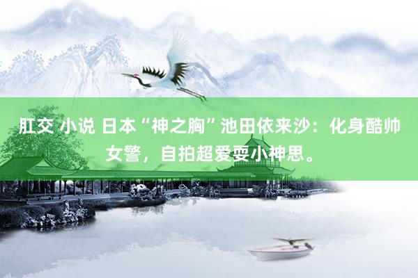 肛交 小说 日本“神之胸”池田依来沙：化身酷帅女警，自拍超爱耍小神思。